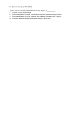 D. the Sarbanes-Oxley Act of 2002
10) The primary purpose of the statement of cash flows is to __________.
A. facilitate banking relationships
B. provide information about the cash receipts and cash payments during a period
C. provide information about the investing and financing activities during a period
D. prove that revenues exceed expenses if there is a net income
 