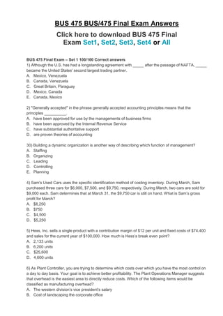 BUS 475 BUS/475 Final Exam Answers
Click here to download BUS 475 Final
Exam Set1, Set2, Set3, Set4 or All
BUS 475 Final Exam – Set 1 100/100 Correct answers
1) Although the U.S. has had a longstanding agreement with _____ after the passage of NAFTA, _____
became the United States' second largest trading partner.
A. Mexico, Venezuela
B. Canada, Venezuela
C. Great Britain, Paraguay
D. Mexico, Canada
E. Canada, Mexico
2) "Generally accepted" in the phrase generally accepted accounting principles means that the
principles __________.
A. have been approved for use by the managements of business firms
B. have been approved by the Internal Revenue Service
C. have substantial authoritative support
D. are proven theories of accounting
30) Building a dynamic organization is another way of describing which function of management?
A. Staffing
B. Organizing
C. Leading
D. Controlling
E. Planning
4) Sam's Used Cars uses the specific identification method of costing inventory. During March, Sam
purchased three cars for $6,000, $7,500, and $9,750, respectively. During March, two cars are sold for
$9,000 each. Sam determines that at March 31, the $9,750 car is still on hand. What is Sam’s gross
profit for March?
A. $8,250
B. $750
C. $4,500
D. $5,250
5) Hess, Inc. sells a single product with a contribution margin of $12 per unit and fixed costs of $74,400
and sales for the current year of $100,000. How much is Hess’s break even point?
A. 2,133 units
B. 6,200 units
C. $25,600
D. 4,600 units
6) As Plant Controller, you are trying to determine which costs over which you have the most control on
a day to day basis. Your goal is to achieve better profitability. The Plant Operations Manager suggests
that overhead is the easiest area to directly reduce costs. Which of the following items would be
classified as manufacturing overhead?
A. The western division’s vice president’s salary
B. Cost of landscaping the corporate office
 