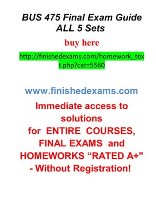 BUS 475 Final Exam Guide
ALL 5 Sets
buy here
http://finishedexams.com/homework_tex
t.php?cat=5560
www.finishedexams.com
Immediate access to
solutions
for ENTIRE COURSES,
FINAL EXAMS and
HOMEWORKS “RATED A+"
- Without Registration!
 