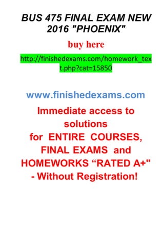 BUS 475 FINAL EXAM NEW
2016 "PHOENIX"
buy here
http://finishedexams.com/homework_tex
t.php?cat=15850
www.finishedexams.com
Immediate access to
solutions
for ENTIRE COURSES,
FINAL EXAMS and
HOMEWORKS “RATED A+"
- Without Registration!
 