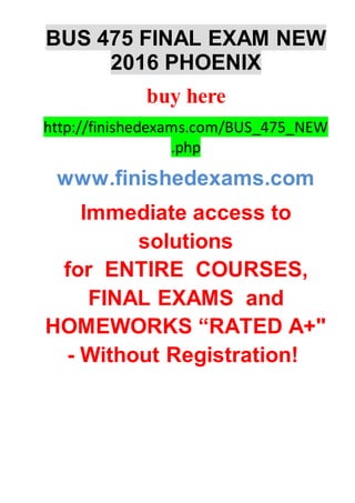 BUS 475 FINAL EXAM NEW
2016 PHOENIX
buy here
http://finishedexams.com/BUS_475_NEW
.php
www.finishedexams.com
Immediate access to
solutions
for ENTIRE COURSES,
FINAL EXAMS and
HOMEWORKS “RATED A+"
- Without Registration!
 