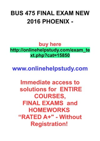 BUS 475 FINAL EXAM NEW
2016 PHOENIX -
buy here
http://onlinehelpstudy.com/exam_te
xt.php?cat=15850
www.onlinehelpstudy.com
Immediate access to
solutions for ENTIRE
COURSES,
FINAL EXAMS and
HOMEWORKS
“RATED A+" - Without
Registration!
 