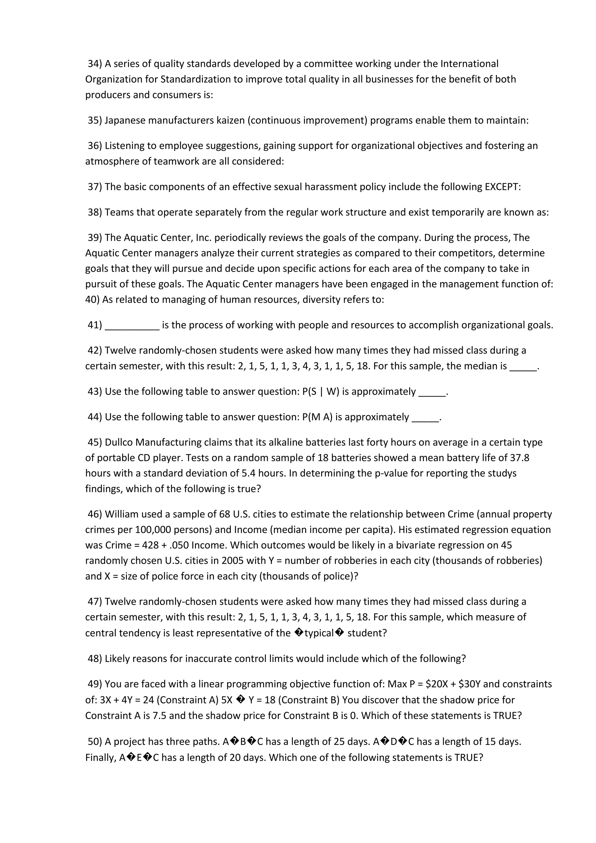 34) A series of quality standards developed by a committee working under the International
Organization for Standardization to improve total quality in all businesses for the benefit of both
producers and consumers is:
35) Japanese manufacturers kaizen (continuous improvement) programs enable them to maintain:
36) Listening to employee suggestions, gaining support for organizational objectives and fostering an
atmosphere of teamwork are all considered:
37) The basic components of an effective sexual harassment policy include the following EXCEPT:
38) Teams that operate separately from the regular work structure and exist temporarily are known as:
39) The Aquatic Center, Inc. periodically reviews the goals of the company. During the process, The
Aquatic Center managers analyze their current strategies as compared to their competitors, determine
goals that they will pursue and decide upon specific actions for each area of the company to take in
pursuit of these goals. The Aquatic Center managers have been engaged in the management function of:
40) As related to managing of human resources, diversity refers to:
41) __________ is the process of working with people and resources to accomplish organizational goals.
42) Twelve randomly-chosen students were asked how many times they had missed class during a
certain semester, with this result: 2, 1, 5, 1, 1, 3, 4, 3, 1, 1, 5, 18. For this sample, the median is _____.
43) Use the following table to answer question: P(S | W) is approximately _____.
44) Use the following table to answer question: P(M A) is approximately _____.
45) Dullco Manufacturing claims that its alkaline batteries last forty hours on average in a certain type
of portable CD player. Tests on a random sample of 18 batteries showed a mean battery life of 37.8
hours with a standard deviation of 5.4 hours. In determining the p-value for reporting the studys
findings, which of the following is true?
46) William used a sample of 68 U.S. cities to estimate the relationship between Crime (annual property
crimes per 100,000 persons) and Income (median income per capita). His estimated regression equation
was Crime = 428 + .050 Income. Which outcomes would be likely in a bivariate regression on 45
randomly chosen U.S. cities in 2005 with Y = number of robberies in each city (thousands of robberies)
and X = size of police force in each city (thousands of police)?
47) Twelve randomly-chosen students were asked how many times they had missed class during a
certain semester, with this result: 2, 1, 5, 1, 1, 3, 4, 3, 1, 1, 5, 18. For this sample, which measure of
central tendency is least representative of the �typical� student?
48) Likely reasons for inaccurate control limits would include which of the following?
49) You are faced with a linear programming objective function of: Max P = $20X + $30Y and constraints
of: 3X + 4Y = 24 (Constraint A) 5X � Y = 18 (Constraint B) You discover that the shadow price for
Constraint A is 7.5 and the shadow price for Constraint B is 0. Which of these statements is TRUE?
50) A project has three paths. A�B�C has a length of 25 days. A�D�C has a length of 15 days.
Finally, A�E�C has a length of 20 days. Which one of the following statements is TRUE?
 