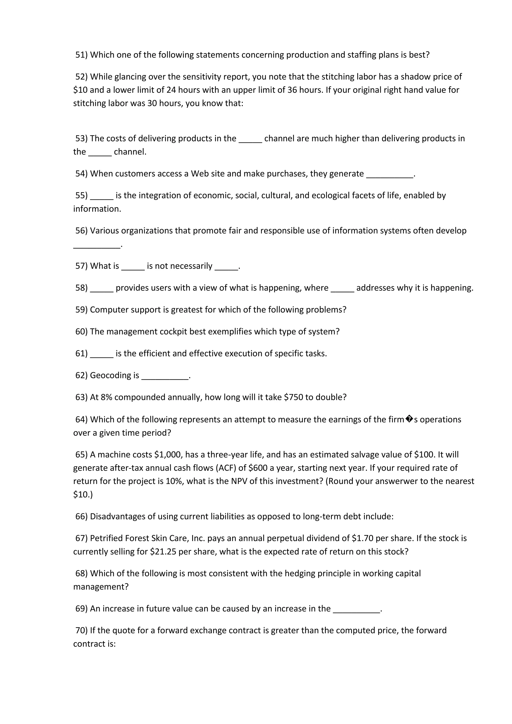 51) Which one of the following statements concerning production and staffing plans is best?
52) While glancing over the sensitivity report, you note that the stitching labor has a shadow price of
$10 and a lower limit of 24 hours with an upper limit of 36 hours. If your original right hand value for
stitching labor was 30 hours, you know that:
53) The costs of delivering products in the _____ channel are much higher than delivering products in
the _____ channel.
54) When customers access a Web site and make purchases, they generate __________.
55) _____ is the integration of economic, social, cultural, and ecological facets of life, enabled by
information.
56) Various organizations that promote fair and responsible use of information systems often develop
__________.
57) What is _____ is not necessarily _____.
58) _____ provides users with a view of what is happening, where _____ addresses why it is happening.
59) Computer support is greatest for which of the following problems?
60) The management cockpit best exemplifies which type of system?
61) _____ is the efficient and effective execution of specific tasks.
62) Geocoding is __________.
63) At 8% compounded annually, how long will it take $750 to double?
64) Which of the following represents an attempt to measure the earnings of the firm�s operations
over a given time period?
65) A machine costs $1,000, has a three-year life, and has an estimated salvage value of $100. It will
generate after-tax annual cash flows (ACF) of $600 a year, starting next year. If your required rate of
return for the project is 10%, what is the NPV of this investment? (Round your answerwer to the nearest
$10.)
66) Disadvantages of using current liabilities as opposed to long-term debt include:
67) Petrified Forest Skin Care, Inc. pays an annual perpetual dividend of $1.70 per share. If the stock is
currently selling for $21.25 per share, what is the expected rate of return on this stock?
68) Which of the following is most consistent with the hedging principle in working capital
management?
69) An increase in future value can be caused by an increase in the __________.
70) If the quote for a forward exchange contract is greater than the computed price, the forward
contract is:
 