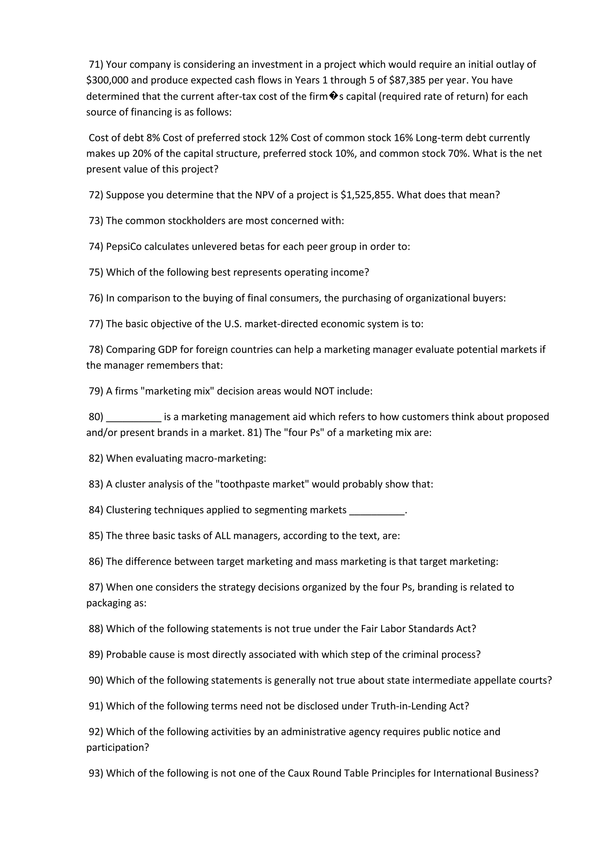 71) Your company is considering an investment in a project which would require an initial outlay of
$300,000 and produce expected cash flows in Years 1 through 5 of $87,385 per year. You have
determined that the current after-tax cost of the firm�s capital (required rate of return) for each
source of financing is as follows:
Cost of debt 8% Cost of preferred stock 12% Cost of common stock 16% Long-term debt currently
makes up 20% of the capital structure, preferred stock 10%, and common stock 70%. What is the net
present value of this project?
72) Suppose you determine that the NPV of a project is $1,525,855. What does that mean?
73) The common stockholders are most concerned with:
74) PepsiCo calculates unlevered betas for each peer group in order to:
75) Which of the following best represents operating income?
76) In comparison to the buying of final consumers, the purchasing of organizational buyers:
77) The basic objective of the U.S. market-directed economic system is to:
78) Comparing GDP for foreign countries can help a marketing manager evaluate potential markets if
the manager remembers that:
79) A firms "marketing mix" decision areas would NOT include:
80) __________ is a marketing management aid which refers to how customers think about proposed
and/or present brands in a market. 81) The "four Ps" of a marketing mix are:
82) When evaluating macro-marketing:
83) A cluster analysis of the "toothpaste market" would probably show that:
84) Clustering techniques applied to segmenting markets __________.
85) The three basic tasks of ALL managers, according to the text, are:
86) The difference between target marketing and mass marketing is that target marketing:
87) When one considers the strategy decisions organized by the four Ps, branding is related to
packaging as:
88) Which of the following statements is not true under the Fair Labor Standards Act?
89) Probable cause is most directly associated with which step of the criminal process?
90) Which of the following statements is generally not true about state intermediate appellate courts?
91) Which of the following terms need not be disclosed under Truth-in-Lending Act?
92) Which of the following activities by an administrative agency requires public notice and
participation?
93) Which of the following is not one of the Caux Round Table Principles for International Business?
 
