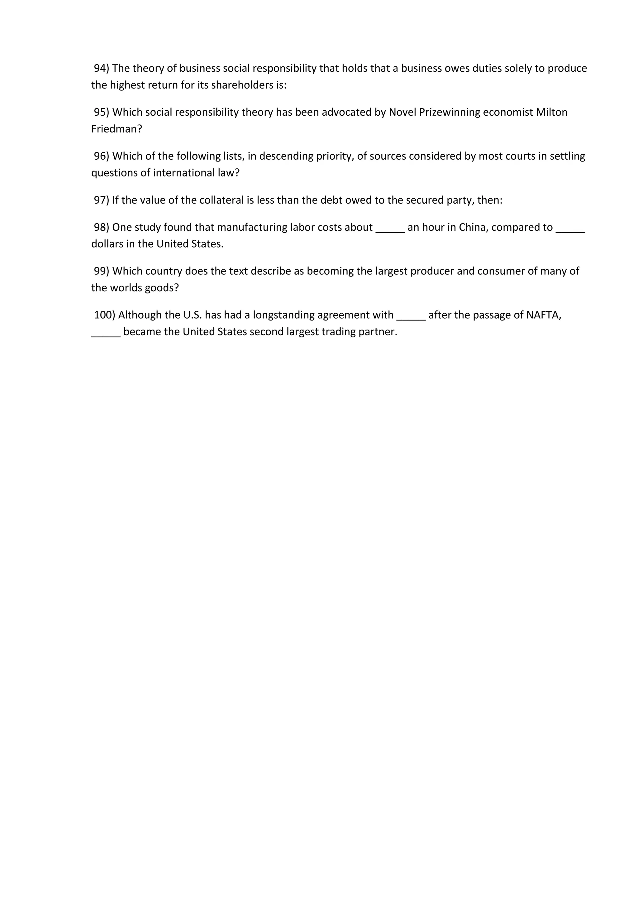 94) The theory of business social responsibility that holds that a business owes duties solely to produce
the highest return for its shareholders is:
95) Which social responsibility theory has been advocated by Novel Prizewinning economist Milton
Friedman?
96) Which of the following lists, in descending priority, of sources considered by most courts in settling
questions of international law?
97) If the value of the collateral is less than the debt owed to the secured party, then:
98) One study found that manufacturing labor costs about _____ an hour in China, compared to _____
dollars in the United States.
99) Which country does the text describe as becoming the largest producer and consumer of many of
the worlds goods?
100) Although the U.S. has had a longstanding agreement with _____ after the passage of NAFTA,
_____ became the United States second largest trading partner.
 