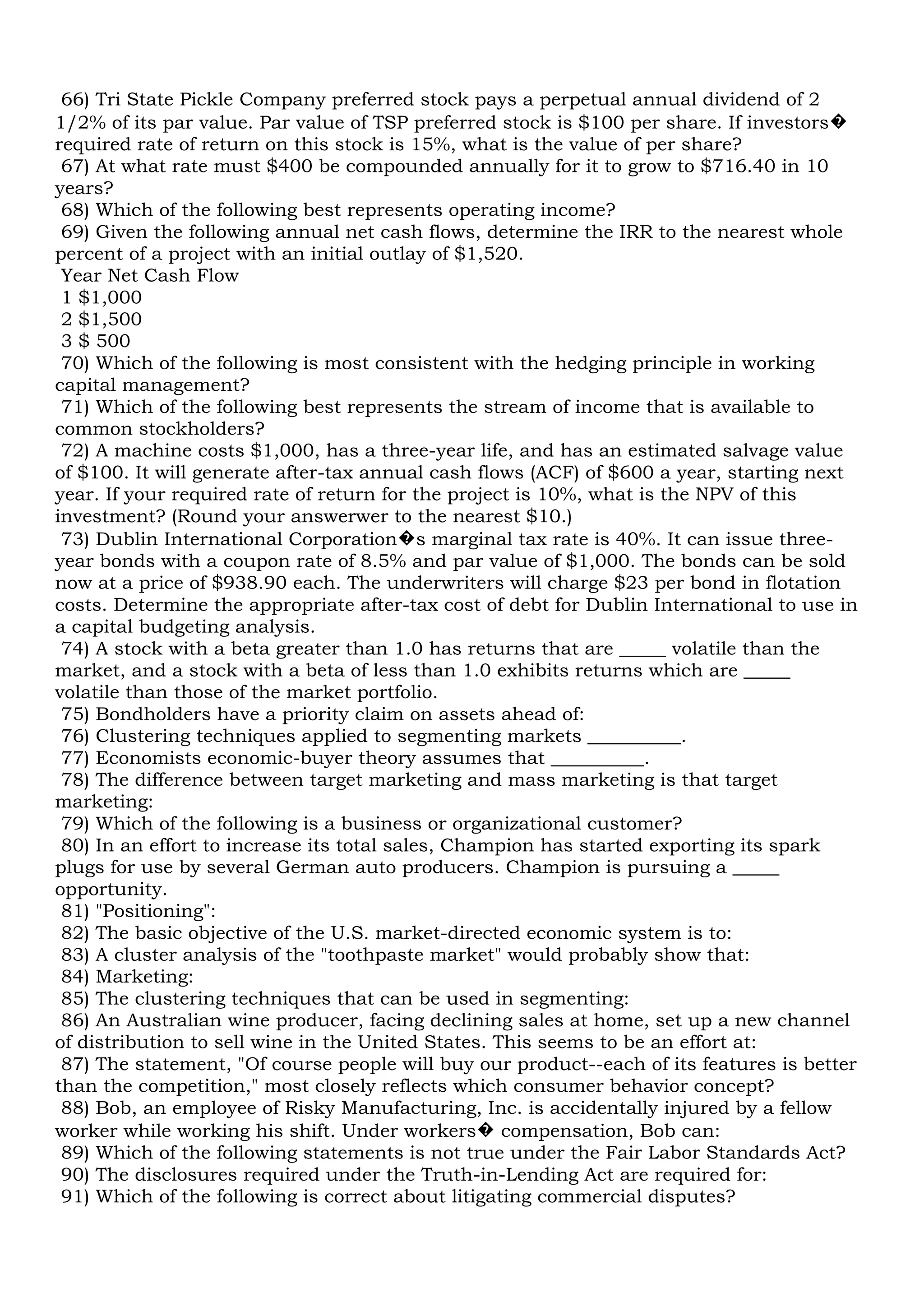 66) Tri State Pickle Company preferred stock pays a perpetual annual dividend of 2
1/2% of its par value. Par value of TSP preferred stock is $100 per share. If investors�
required rate of return on this stock is 15%, what is the value of per share?
67) At what rate must $400 be compounded annually for it to grow to $716.40 in 10
years?
68) Which of the following best represents operating income?
69) Given the following annual net cash flows, determine the IRR to the nearest whole
percent of a project with an initial outlay of $1,520.
Year Net Cash Flow
1 $1,000
2 $1,500
3 $ 500
70) Which of the following is most consistent with the hedging principle in working
capital management?
71) Which of the following best represents the stream of income that is available to
common stockholders?
72) A machine costs $1,000, has a three-year life, and has an estimated salvage value
of $100. It will generate after-tax annual cash flows (ACF) of $600 a year, starting next
year. If your required rate of return for the project is 10%, what is the NPV of this
investment? (Round your answerwer to the nearest $10.)
73) Dublin International Corporation�s marginal tax rate is 40%. It can issue three-
year bonds with a coupon rate of 8.5% and par value of $1,000. The bonds can be sold
now at a price of $938.90 each. The underwriters will charge $23 per bond in flotation
costs. Determine the appropriate after-tax cost of debt for Dublin International to use in
a capital budgeting analysis.
74) A stock with a beta greater than 1.0 has returns that are _____ volatile than the
market, and a stock with a beta of less than 1.0 exhibits returns which are _____
volatile than those of the market portfolio.
75) Bondholders have a priority claim on assets ahead of:
76) Clustering techniques applied to segmenting markets __________.
77) Economists economic-buyer theory assumes that __________.
78) The difference between target marketing and mass marketing is that target
marketing:
79) Which of the following is a business or organizational customer?
80) In an effort to increase its total sales, Champion has started exporting its spark
plugs for use by several German auto producers. Champion is pursuing a _____
opportunity.
81) "Positioning":
82) The basic objective of the U.S. market-directed economic system is to:
83) A cluster analysis of the "toothpaste market" would probably show that:
84) Marketing:
85) The clustering techniques that can be used in segmenting:
86) An Australian wine producer, facing declining sales at home, set up a new channel
of distribution to sell wine in the United States. This seems to be an effort at:
87) The statement, "Of course people will buy our product--each of its features is better
than the competition," most closely reflects which consumer behavior concept?
88) Bob, an employee of Risky Manufacturing, Inc. is accidentally injured by a fellow
worker while working his shift. Under workers� compensation, Bob can:
89) Which of the following statements is not true under the Fair Labor Standards Act?
90) The disclosures required under the Truth-in-Lending Act are required for:
91) Which of the following is correct about litigating commercial disputes?
 