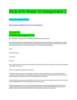 BUS 475 Week 10 Assignment 3
Click Link Below To Buy:
https://hwaid.com/shop/bus-475-week-10-assignment-3/
Contact Us:
hwaidservices@gmail.com
BUS 475 Week 10 Assignment3 – Challenges in Global Business Environment
According to the textbook, ongoing challenges in the global business environmentare mostlyattributed to unethical
business practices,failure to embrace technologyadvancements,and stiffcompetition among businesses.Use the
Internet to research the code of ethical conduct of one (1) of the following organizations:
AT•&T
HersheyCompany•
Coca-Cola•
Chevron•
Next, use the Internet to research the code of ethical conduct of two (2) similar companies in the same industryas the
companyyou have chosen.
Write a six to eight(6-8) page paper in which you:
1. Specify, in brief, the nature, structure,types of products or service of the business you selected.Examine the
information within the company’s code ofethical conduct, and choose three (3) key issues from within the document
that you believe are critical for success.Provide a rationale for the response.
2. Using the three (3) key issues you selected as a benchmark,compare and contrastthe codes of conductof two (2)
similar companies within the same industryas your chosen company.
3. Examine the extent to which the two (2) similar companies you researched have addressed the key issues you
selected.Hypothesize two (2) potential positive outcomes for each companyif each addresses the key issues in
question and two (2) potential adverse effects if each companyfails to address these issues.
 