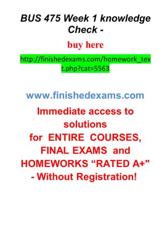 BUS 475 Week 1 knowledge
Check -
buy here
http://finishedexams.com/homework_tex
t.php?cat=5563
www.finishedexams.com
Immediate access to
solutions
for ENTIRE COURSES,
FINAL EXAMS and
HOMEWORKS “RATED A+"
- Without Registration!
 