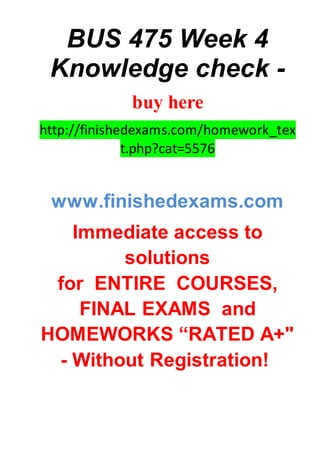 BUS 475 Week 4
Knowledge check -
buy here
http://finishedexams.com/homework_tex
t.php?cat=5576
www.finishedexams.com
Immediate access to
solutions
for ENTIRE COURSES,
FINAL EXAMS and
HOMEWORKS “RATED A+"
- Without Registration!
 