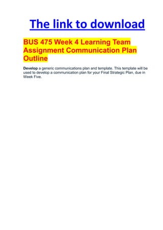 The link to download
BUS 475 Week 4 Learning Team
Assignment Communication Plan
Outline
Develop a generic communications plan and template. This template will be
used to develop a communication plan for your Final Strategic Plan, due in
Week Five.
 