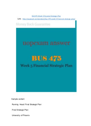 BUS 475 Week 5 Financial Strategic Plan
Link : http://uopexam.com/product/bus-475-week-5-financial-strategic-plan/
Sample content
Running Head: Final Strategic Plan
Final Strategic Plan
University of Phoenix
 