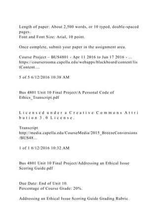 Length of paper: About 2,500 words, or 10 typed, double-spaced
pages.
Font and Font Size: Arial, 10 point.
Once complete, submit your paper in the assignment area.
Course Project – BUS4801 - Apr 11 2016 to Jun 17 2016 - ...
https://courserooma.capella.edu/webapps/blackboard/content/lis
tContent....
5 of 5 6/12/2016 10:38 AM
Bus 4801 Unit 10 Final Project/A Personal Code of
Ethics_Transcript.pdf
L i c e n s e d u n d e r a C r e a t i v e C o m m o n s A t t r i
b u t i o n 3 . 0 L i c e n s e .
Transcript
http://media.capella.edu/CourseMedia/2015_BreezeConversions
/BUS48...
1 of 1 6/12/2016 10:32 AM
Bus 4801 Unit 10 Final Project/Addressing an Ethical Issue
Scoring Guide.pdf
Due Date: End of Unit 10.
Percentage of Course Grade: 20%.
Addressing an Ethical Issue Scoring Guide Grading Rubric
 