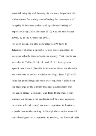 personal integrity and honesty) is the most important eth-
ical outcome for society—reinforcing the importance of
integrity in business articulated by a broad variety of
experts (Covey 2004; Hosmer 2010; Kouzes and Posner
2008a, b, 2011; Krehmeyer 2007).
For each group, we also conducted MWW tests to
determine whether a specific item is more important to
business schools than to business society. Test results are
provided in Tables 9, 10, 11, and 12. All four groups
agreed that Item 1 (Provide information about the theories
and concepts of ethical decision making), Item 2 (Clarify
rules for publishing academic articles), Item 4 (Examine
the pressures of the current business environment that
influence ethical decisions) and Item 10 (Increase com-
munication between the academic and business communi-
ties about ethical issues) are more important to business
schools than to the society. Although these topics were all
considered generally important to society, the focus of their
 