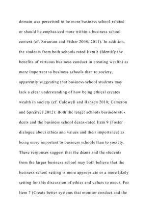 domain was perceived to be more business school-related
or should be emphasized more within a business school
context (cf. Swanson and Fisher 2008, 2011). In addition,
the students from both schools rated Item 8 (Identify the
benefits of virtuous business conduct in creating wealth) as
more important to business schools than to society,
apparently suggesting that business school students may
lack a clear understanding of how being ethical creates
wealth in society (cf. Caldwell and Hansen 2010; Cameron
and Spreitzer 2012). Both the larger schools business stu-
dents and the business school deans-rated Item 9 (Foster
dialogue about ethics and values and their importance) as
being more important to business schools than to society.
These responses suggest that the deans and the students
from the larger business school may both believe that the
business school setting is more appropriate or a more likely
setting for this discussion of ethics and values to occur. For
Item 7 (Create better systems that monitor conduct and the
 