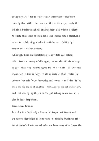 academic articles) as ‘‘Critically Important’’ more fre-
quently than either the deans or the ethics experts—both
within a business school environment and within society.
We note that none of the deans responding rated clarifying
rules for publishing academic articles as ‘‘Critically
Important’’ within society.
Although there are limitations to any data collection
effort from a survey of this type, the results of this survey
suggest that respondents agree that the ten ethical outcomes
identified in this survey are all important, that creating a
culture that reinforces integrity and honesty and identifying
the consequences of unethical behavior are most important,
and that clarifying the rules for publishing academic arti-
cles is least important.
Recommendations
In order to effectively address the important issues and
outcomes identified as important in teaching business eth-
ics at today’s business schools, we have sought to frame the
 