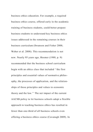 business ethics education. For example, a required
business ethics course, offered early in the academic
training of business students, could better prepare
business students to understand key business ethics
issues addressed in the remaining courses in their
business curriculum (Swanson and Fisher 2008;
Weber et al. 2008). This recommendation is not
new. Nearly 95 years ago, Hosmer (1988, p. 9)
recommended that the business school curriculum
begin with an ethics class that included ‘‘the first
principles and essential values of normative philos-
ophy, the processes of application, and the relation-
ships of those principles and values to economic
theory and the law.’’ The net impact of the current
AACSB policy to let business schools adopt a flexible
approach to teaching business ethics has resulted in
fewer than one-third of all business schools even
offering a business ethics course (Cavanagh 2009). In
 