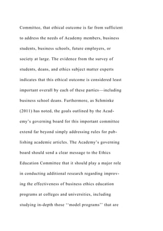 Committee, that ethical outcome is far from sufficient
to address the needs of Academy members, business
students, business schools, future employers, or
society at large. The evidence from the survey of
students, deans, and ethics subject matter experts
indicates that this ethical outcome is considered least
important overall by each of these parties—including
business school deans. Furthermore, as Schminke
(2011) has noted, the goals outlined by the Acad-
emy’s governing board for this important committee
extend far beyond simply addressing rules for pub-
lishing academic articles. The Academy’s governing
board should send a clear message to the Ethics
Education Committee that it should play a major role
in conducting additional research regarding improv-
ing the effectiveness of business ethics education
programs at colleges and universities, including
studying in-depth those ‘‘model programs’’ that are
 