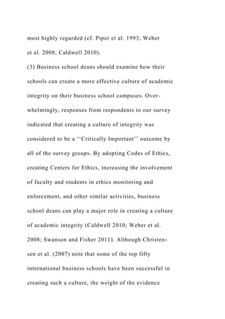 most highly regarded (cf. Piper et al. 1993; Weber
et al. 2008; Caldwell 2010).
(3) Business school deans should examine how their
schools can create a more effective culture of academic
integrity on their business school campuses. Over-
whelmingly, responses from respondents to our survey
indicated that creating a culture of integrity was
considered to be a ‘‘Critically Important’’ outcome by
all of the survey groups. By adopting Codes of Ethics,
creating Centers for Ethics, increasing the involvement
of faculty and students in ethics monitoring and
enforcement, and other similar activities, business
school deans can play a major role in creating a culture
of academic integrity (Caldwell 2010; Weber et al.
2008; Swanson and Fisher 2011). Although Christen-
sen et al. (2007) note that some of the top fifty
international business schools have been successful in
creating such a culture, the weight of the evidence
 