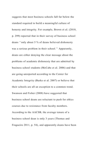 suggests that most business schools fall far below the
standard required to build a meaningful culture of
honesty and integrity. For example, Brown et al. (2010,
p. 299) reported that in their survey of business school
deans ‘‘only about 5 % of deans believed dishonesty
was a serious problem in their school.’’ Apparently,
deans are either denying the clear message about the
problems of academic dishonesty that are admitted by
business school students (McCabe et al. 2006) and that
are going unreported according to the Center for
Academic Integrity (Burke et al. 2007) or believe that
their schools are all an exception to a common trend.
Swanson and Fisher (2008) have suggested that
business school deans are reluctant to push for ethics
courses due to resistance from faculty members.
According to the AACSB, the average tenure of a
business school dean is only 3 years (Thomas and
Fragueiro 2011, p. 54), and apparently deans have been
 