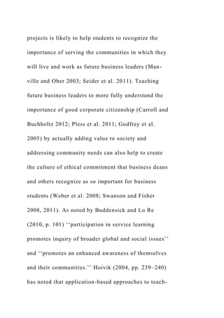 projects is likely to help students to recognize the
importance of serving the communities in which they
will live and work as future business leaders (Man-
ville and Ober 2003; Seider et al. 2011). Teaching
future business leaders to more fully understand the
importance of good corporate citizenship (Carroll and
Buchholtz 2012; Pless et al. 2011; Godfrey et al.
2005) by actually adding value to society and
addressing community needs can also help to create
the culture of ethical commitment that business deans
and others recognize as so important for business
students (Weber et al. 2008; Swanson and Fisher
2008, 2011). As noted by Buddensick and Lo Re
(2010, p. 101) ‘‘participation in service learning
promotes inquiry of broader global and social issues’’
and ‘‘promotes an enhanced awareness of themselves
and their communities.’’ Hoivik (2004, pp. 239–240)
has noted that application-based approaches to teach-
 
