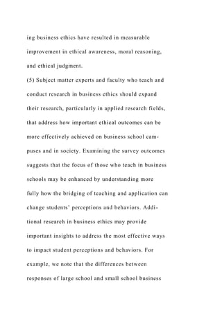 ing business ethics have resulted in measurable
improvement in ethical awareness, moral reasoning,
and ethical judgment.
(5) Subject matter experts and faculty who teach and
conduct research in business ethics should expand
their research, particularly in applied research fields,
that address how important ethical outcomes can be
more effectively achieved on business school cam-
puses and in society. Examining the survey outcomes
suggests that the focus of those who teach in business
schools may be enhanced by understanding more
fully how the bridging of teaching and application can
change students’ perceptions and behaviors. Addi-
tional research in business ethics may provide
important insights to address the most effective ways
to impact student perceptions and behaviors. For
example, we note that the differences between
responses of large school and small school business
 