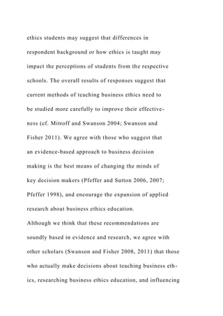 ethics students may suggest that differences in
respondent background or how ethics is taught may
impact the perceptions of students from the respective
schools. The overall results of responses suggest that
current methods of teaching business ethics need to
be studied more carefully to improve their effective-
ness (cf. Mitroff and Swanson 2004; Swanson and
Fisher 2011). We agree with those who suggest that
an evidence-based approach to business decision
making is the best means of changing the minds of
key decision makers (Pfeffer and Sutton 2006, 2007;
Pfeffer 1998), and encourage the expansion of applied
research about business ethics education.
Although we think that these recommendations are
soundly based in evidence and research, we agree with
other scholars (Swanson and Fisher 2008, 2011) that those
who actually make decisions about teaching business eth-
ics, researching business ethics education, and influencing
 