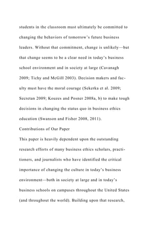 students in the classroom must ultimately be committed to
changing the behaviors of tomorrow’s future business
leaders. Without that commitment, change is unlikely—but
that change seems to be a clear need in today’s business
school environment and in society at large (Cavanagh
2009; Tichy and McGill 2003). Decision makers and fac-
ulty must have the moral courage (Sekerka et al. 2009;
Secretan 2009; Kouzes and Posner 2008a, b) to make tough
decisions in changing the status quo in business ethics
education (Swanson and Fisher 2008, 2011).
Contributions of Our Paper
This paper is heavily dependent upon the outstanding
research efforts of many business ethics scholars, practi-
tioners, and journalists who have identified the critical
importance of changing the culture in today’s business
environment—both in society at large and in today’s
business schools on campuses throughout the United States
(and throughout the world). Building upon that research,
 