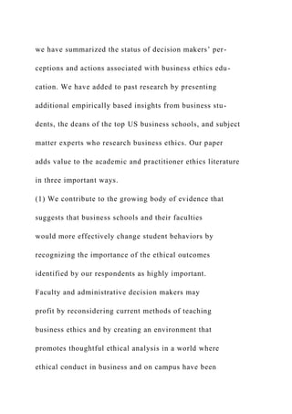 we have summarized the status of decision makers’ per-
ceptions and actions associated with business ethics edu-
cation. We have added to past research by presenting
additional empirically based insights from business stu-
dents, the deans of the top US business schools, and subject
matter experts who research business ethics. Our paper
adds value to the academic and practitioner ethics literature
in three important ways.
(1) We contribute to the growing body of evidence that
suggests that business schools and their faculties
would more effectively change student behaviors by
recognizing the importance of the ethical outcomes
identified by our respondents as highly important.
Faculty and administrative decision makers may
profit by reconsidering current methods of teaching
business ethics and by creating an environment that
promotes thoughtful ethical analysis in a world where
ethical conduct in business and on campus have been
 