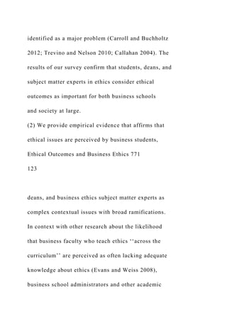 identified as a major problem (Carroll and Buchholtz
2012; Trevino and Nelson 2010; Callahan 2004). The
results of our survey confirm that students, deans, and
subject matter experts in ethics consider ethical
outcomes as important for both business schools
and society at large.
(2) We provide empirical evidence that affirms that
ethical issues are perceived by business students,
Ethical Outcomes and Business Ethics 771
123
deans, and business ethics subject matter experts as
complex contextual issues with broad ramifications.
In context with other research about the likelihood
that business faculty who teach ethics ‘‘across the
curriculum’’ are perceived as often lacking adequate
knowledge about ethics (Evans and Weiss 2008),
business school administrators and other academic
 