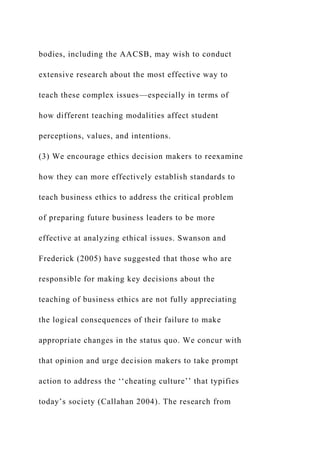 bodies, including the AACSB, may wish to conduct
extensive research about the most effective way to
teach these complex issues—especially in terms of
how different teaching modalities affect student
perceptions, values, and intentions.
(3) We encourage ethics decision makers to reexamine
how they can more effectively establish standards to
teach business ethics to address the critical problem
of preparing future business leaders to be more
effective at analyzing ethical issues. Swanson and
Frederick (2005) have suggested that those who are
responsible for making key decisions about the
teaching of business ethics are not fully appreciating
the logical consequences of their failure to make
appropriate changes in the status quo. We concur with
that opinion and urge decision makers to take prompt
action to address the ‘‘cheating culture’’ that typifies
today’s society (Callahan 2004). The research from
 