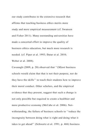 our study contributes to the extensive research that
affirms that teaching business ethics merits more
study and more empirical measurement (cf. Swanson
and Fisher 2011). Many outstanding universities have
made a concerted effort to improve the quality of
business ethics education, but much more research is
needed. (cf. Piper et al. 1993; Datar et al. 2010;
Weber et al. 2008).
Cavanagh (2009, p. 20) observed that ‘‘(M)ost business
schools would claim that that is not their purpose, nor do
they have the skills’’ to teach their students how to improve
their moral conduct. Other scholars, and the empirical
evidence that they present, suggest that such a change is
not only possible but required to create a healthier and
more productive economy (McCabe et al. 2006). Not-
withstanding, the failure of business schools to ‘‘reduce the
incongruity between doing what is right and doing what it
takes to get ahead’’ (Schwartz et al. 1991, p. 466) business
 