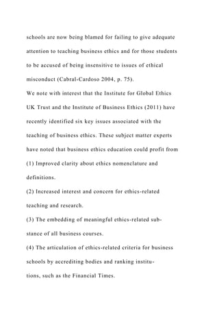 schools are now being blamed for failing to give adequate
attention to teaching business ethics and for those students
to be accused of being insensitive to issues of ethical
misconduct (Cabral-Cardoso 2004, p. 75).
We note with interest that the Institute for Global Ethics
UK Trust and the Institute of Business Ethics (2011) have
recently identified six key issues associated with the
teaching of business ethics. These subject matter experts
have noted that business ethics education could profit from
(1) Improved clarity about ethics nomenclature and
definitions.
(2) Increased interest and concern for ethics-related
teaching and research.
(3) The embedding of meaningful ethics-related sub-
stance of all business courses.
(4) The articulation of ethics-related criteria for business
schools by accrediting bodies and ranking institu-
tions, such as the Financial Times.
 