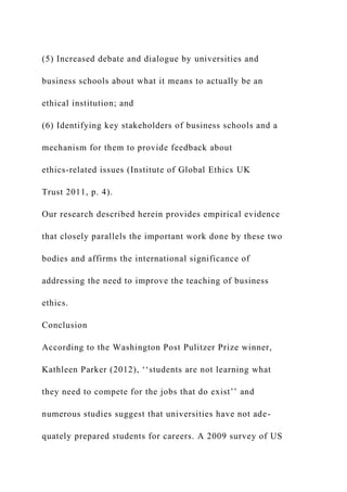 (5) Increased debate and dialogue by universities and
business schools about what it means to actually be an
ethical institution; and
(6) Identifying key stakeholders of business schools and a
mechanism for them to provide feedback about
ethics-related issues (Institute of Global Ethics UK
Trust 2011, p. 4).
Our research described herein provides empirical evidence
that closely parallels the important work done by these two
bodies and affirms the international significance of
addressing the need to improve the teaching of business
ethics.
Conclusion
According to the Washington Post Pulitzer Prize winner,
Kathleen Parker (2012), ‘‘students are not learning what
they need to compete for the jobs that do exist’’ and
numerous studies suggest that universities have not ade-
quately prepared students for careers. A 2009 survey of US
 