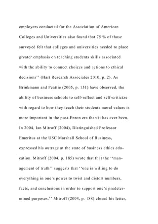 employers conducted for the Association of American
Colleges and Universities also found that 75 % of those
surveyed felt that colleges and universities needed to place
greater emphasis on teaching students skills associated
with the ability to connect choices and actions to ethical
decisions’’ (Hart Research Associates 2010, p. 2). As
Brinkmann and Peattie (2005, p. 151) have observed, the
ability of business schools to self-reflect and self-criticize
with regard to how they teach their students moral values is
more important in the post-Enron era than it has ever been.
In 2004, Ian Mitroff (2004), Distinguished Professor
Emeritus at the USC Marshall School of Business,
expressed his outrage at the state of business ethics edu-
cation. Mitroff (2004, p. 185) wrote that that the ‘‘man-
agement of truth’’ suggests that ‘‘one is willing to do
everything in one’s power to twist and distort numbers,
facts, and conclusions in order to support one’s predeter-
mined purposes.’’ Mitroff (2004, p. 188) closed his letter,
 