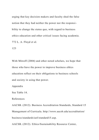 urging that key decision makers and faculty shed the false
notion that they had neither the power nor the responsi-
bility to change the status quo, with regard to business
ethics education and other critical issues facing academia.
772 L. A. Floyd et al.
123
With Mitroff (2004) and other noted scholars, we hope that
those who have the power to improve business ethics
education reflect on their obligations to business schools
and society in using that power.
Appendix
See Table 14.
References
AACSB. (2012). Business Accreditation Standards, Standard 15
Management of Curricula. http://www.aacsb.edu/accreditation/
business/standards/aol/standard15.asp.
AACSB. (2012). Ethics/Sustainability Resource Center,
 