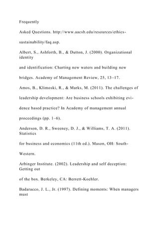 Frequently
Asked Questions. http://www.aacsb.edu/resources/ethics-
sustainability/faq.asp.
Albert, S., Ashforth, B., & Dutton, J. (2000). Organizational
identity
and identification: Charting new waters and building new
bridges. Academy of Management Review, 25, 13–17.
Amos, B., Klimoski, R., & Marks, M. (2011). The challenges of
leadership development: Are business schools exhibiting evi-
dence based practice? In Academy of management annual
proceedings (pp. 1–6).
Anderson, D. R., Sweeney, D. J., & Williams, T. A. (2011).
Statistics
for business and economics (11th ed.). Mason, OH: South-
Western.
Arbinger Institute. (2002). Leadership and self deception:
Getting out
of the box. Berkeley, CA: Berrett-Koehler.
Badaracco, J. L., Jr. (1997). Defining moments: When managers
must
 