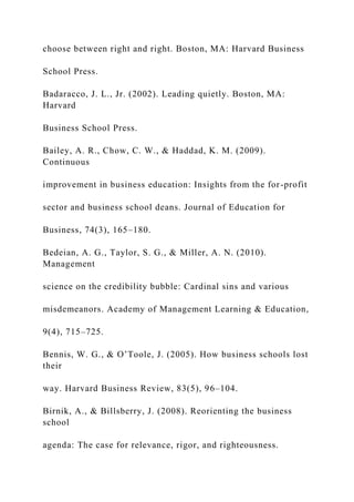 choose between right and right. Boston, MA: Harvard Business
School Press.
Badaracco, J. L., Jr. (2002). Leading quietly. Boston, MA:
Harvard
Business School Press.
Bailey, A. R., Chow, C. W., & Haddad, K. M. (2009).
Continuous
improvement in business education: Insights from the for-profit
sector and business school deans. Journal of Education for
Business, 74(3), 165–180.
Bedeian, A. G., Taylor, S. G., & Miller, A. N. (2010).
Management
science on the credibility bubble: Cardinal sins and various
misdemeanors. Academy of Management Learning & Education,
9(4), 715–725.
Bennis, W. G., & O’Toole, J. (2005). How business schools lost
their
way. Harvard Business Review, 83(5), 96–104.
Birnik, A., & Billsberry, J. (2008). Reorienting the business
school
agenda: The case for relevance, rigor, and righteousness.
 