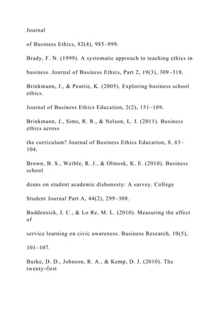 Journal
of Business Ethics, 82(4), 985–999.
Brady, F. N. (1999). A systematic approach to teaching ethics in
business. Journal of Business Ethics, Part 2, 19(3), 309–318.
Brinkmann, J., & Peattie, K. (2005). Exploring business school
ethics.
Journal of Business Ethics Education, 2(2), 151–169.
Brinkmann, J., Sims, R. R., & Nelson, L. J. (2011). Business
ethics across
the curriculum? Journal of Business Ethics Education, 8, 83–
104.
Brown, B. S., Weible, R. J., & Olmosk, K. E. (2010). Business
school
deans on student academic dishonesty: A survey. College
Student Journal Part A, 44(2), 299–308.
Buddensick, J. C., & Lo Re, M. L. (2010). Measuring the effect
of
service learning on civic awareness. Business Research, 10(5),
101–107.
Burke, D. D., Johnson, R. A., & Kemp, D. J. (2010). The
twenty-first
 