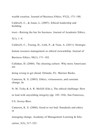 wealth creation. Journal of Business Ethics, 97(2), 173–188.
Caldwell, C., & Jeane, L. (2007). Ethical leadership and
building
trust—Raising the bar for business. Journal of Academic Ethics,
5(1), 1–4.
Caldwell, C., Truong, D., Linh, P., & Tuan, A. (2011). Strategic
human resource management as ethical stewardship. Journal of
Business Ethics, 98(1), 171–182.
Callahan, D. (2004). The cheating culture: Why more Americans
are
doing wrong to get ahead. Orlando, FL: Mariner Books.
Cameron, K. S. (2003). Ethics, virtuousness, and constant
change. In
N. M. Tichy & A. R. McGill (Eds.), The ethical challenge: How
to lead with unyielding integrity (pp. 185–194). San Francisco,
CA: Jossey-Bass.
Cameron, K. S. (2006). Good or not bad: Standards and ethics
in
managing change. Academy of Management Learning & Edu-
cation, 5(3), 317–323.
 