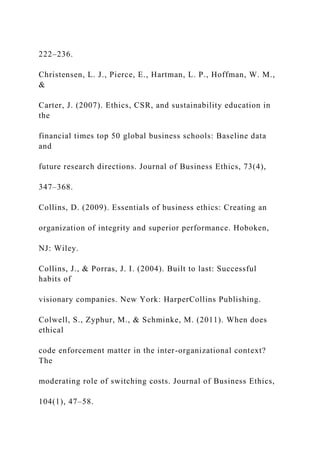 222–236.
Christensen, L. J., Pierce, E., Hartman, L. P., Hoffman, W. M.,
&
Carter, J. (2007). Ethics, CSR, and sustainability education in
the
financial times top 50 global business schools: Baseline data
and
future research directions. Journal of Business Ethics, 73(4),
347–368.
Collins, D. (2009). Essentials of business ethics: Creating an
organization of integrity and superior performance. Hoboken,
NJ: Wiley.
Collins, J., & Porras, J. I. (2004). Built to last: Successful
habits of
visionary companies. New York: HarperCollins Publishing.
Colwell, S., Zyphur, M., & Schminke, M. (2011). When does
ethical
code enforcement matter in the inter-organizational context?
The
moderating role of switching costs. Journal of Business Ethics,
104(1), 47–58.
 