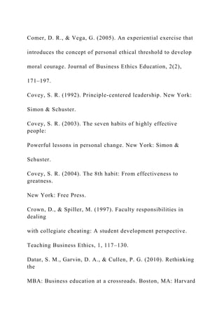 Comer, D. R., & Vega, G. (2005). An experiential exercise that
introduces the concept of personal ethical threshold to develop
moral courage. Journal of Business Ethics Education, 2(2),
171–197.
Covey, S. R. (1992). Principle-centered leadership. New York:
Simon & Schuster.
Covey, S. R. (2003). The seven habits of highly effective
people:
Powerful lessons in personal change. New York: Simon &
Schuster.
Covey, S. R. (2004). The 8th habit: From effectiveness to
greatness.
New York: Free Press.
Crown, D., & Spiller, M. (1997). Faculty responsibilities in
dealing
with collegiate cheating: A student development perspective.
Teaching Business Ethics, 1, 117–130.
Datar, S. M., Garvin, D. A., & Cullen, P. G. (2010). Rethinking
the
MBA: Business education at a crossroads. Boston, MA: Harvard
 