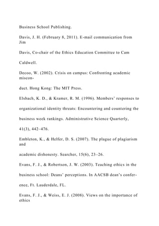 Business School Publishing.
Davis, J. H. (February 8, 2011). E-mail communication from
Jim
Davis, Co-chair of the Ethics Education Committee to Cam
Caldwell.
Decoo, W. (2002). Crisis on campus: Confronting academic
miscon-
duct. Hong Kong: The MIT Press.
Elsbach, K. D., & Kramer, R. M. (1996). Members’ responses to
organizational identity threats: Encountering and countering the
business week rankings. Administrative Science Quarterly,
41(3), 442–476.
Embleton, K., & Helfer, D. S. (2007). The plague of plagiarism
and
academic dishonesty. Searcher, 15(6), 23–26.
Evans, F. J., & Robertson, J. W. (2003). Teaching ethics in the
business school: Deans’ perceptions. In AACSB dean’s confer-
ence, Ft. Lauderdale, FL.
Evans, F. J., & Weiss, E. J. (2008). Views on the importance of
ethics
 