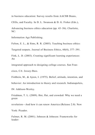 in business education: Survey results from AACSB Deans,
CEOs, and Faculty. In D. L. Swanson & D. G. Fisher (Eds.),
Advancing business ethics education (pp. 43–56). Charlotte,
NC:
Information Age Publishing.
Felton, E. L., & Sims, R. R. (2005). Teaching business ethics:
Targeted outputs. Journal of Business Ethics, 60(4), 377–391.
Fink, L. D. (2003). Creating significant learning experiences:
An
integrated approach to designing college courses. San Fran-
cisco, CA: Jossey-Bass.
Fishbein, M., & Ajzen, I. (1975). Belief, attitude, intention, and
behavior: An introduction to theory and research. Indianapolois,
IN: Addison-Wesley.
Friedman, T. L. (2009). Hot, flat, and crowded: Why we need a
green
revolution—And how it can renew America (Release 2.0). New
York: Picador.
Fulmer, R. M. (2001). Johnson & Johnson: Frameworks for
leader-
 