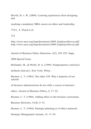 Hoivik, H. v. W. (2004). Learning experiences from designing
and
teaching a mandatory MBA course on ethics and leadership.
774 L. A. Floyd et al.
123
http://www.aacu.org/leap/documents/2009_EmployerSurvey.pdf
http://www.aacu.org/leap/documents/2009_EmployerSurvey.pdf
Journal of Business Ethics Education, 1(2), 239–255. Supp.
2004 Special Issue.
Hollander, M., & Wolfe, D. A. (1999). Nonparametric statistical
methods (2nd ed.). New York: Wiley.
Hosmer, L. T. (1985). The other 338. Why a majority of our
schools
of business administration do not offer a course in business
ethics. Journal of Business Ethics, 4, 17–22.
Hosmer, L. T. (1988). Adding ethics to the business curriculum.
Business Horizons, 31(4), 9–15.
Hosmer, L. T. (1994). Strategic planning as if ethics mattered.
Strategic Management Journal, 15, 17–34.
 