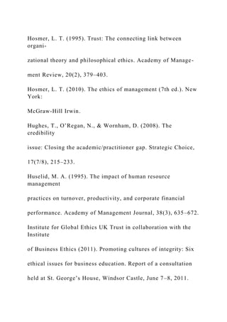 Hosmer, L. T. (1995). Trust: The connecting link between
organi-
zational theory and philosophical ethics. Academy of Manage-
ment Review, 20(2), 379–403.
Hosmer, L. T. (2010). The ethics of management (7th ed.). New
York:
McGraw-Hill Irwin.
Hughes, T., O’Regan, N., & Wornham, D. (2008). The
credibility
issue: Closing the academic/practitioner gap. Strategic Choice,
17(7/8), 215–233.
Huselid, M. A. (1995). The impact of human resource
management
practices on turnover, productivity, and corporate financial
performance. Academy of Management Journal, 38(3), 635–672.
Institute for Global Ethics UK Trust in collaboration with the
Institute
of Business Ethics (2011). Promoting cultures of integrity: Six
ethical issues for business education. Report of a consultation
held at St. George’s House, Windsor Castle, June 7–8, 2011.
 