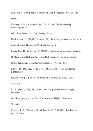 and lose it, why people demand it. San Francisco, CA: Jossey-
Bass.
Kouzes, J. M., & Posner, B. Z. (2008b). The leadership
challenge (4th
ed.). San Francisco, CA: Jossey-Bass.
Krehmeyer, D. (2007, October, 26). Teaching business ethics: A
critical need. Business Week Online, p. 4.
Levinthal, D., & Rerup, C. (2006). Crossing an apparent chasm:
Bridging mindful and less-mindful perspectives on organiza-
tional learning. Organization Science, 17, 502–513.
Lewis, B., Duchac, J., & Beets, D. S. (2011). An academic
publisher’s
response to plagiarism. Journal of Business Ethics, 102(3),
489–506.
Li, S. (2010, July, 9). Journal review process increasingly
includes
check for plagiarism. The Chronicle of Higher Education
Website.
Linton, J. D., Tierney, R., & Walsh, S. T. (2011). Publish or
perish: How
 