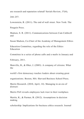 are research and reputation related? Serials Review, 37(4),
244–257.
Lowenstein, R. (2011). The end of wall street. New York: The
Penguin Press.
Madsen, S. R. (2011). Communications between Cam Caldwell
and
Susan Madsen, Co-Chair of the Academy of Management Ethics
Education Committee, regarding the role of the Ethics
Education
Committee in a series of phone calls and e-mails in January and
February, 2011.
Manville, B., & Ober, J. (2003). A company of citizens: What
the
world’s first democracy teaches leaders about creating great
organizations. Boston, MA: Harvard Business School Press.
Maritz Research. (2010, April, 14). Managing in an era of
distrust:
Maritz Poll reveals employees lack trust in their workplace.
Martin, K., & Parmar, B. (2012). Assumptions in decision
making
scholarship: Implications for business ethics research. Journal
 