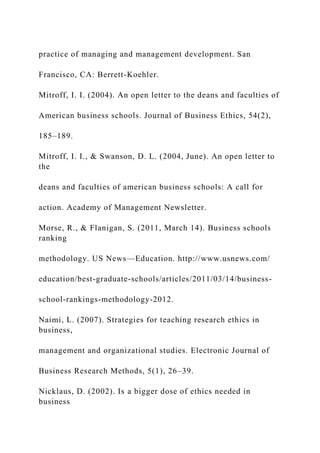 practice of managing and management development. San
Francisco, CA: Berrett-Koehler.
Mitroff, I. I. (2004). An open letter to the deans and faculties of
American business schools. Journal of Business Ethics, 54(2),
185–189.
Mitroff, I. I., & Swanson, D. L. (2004, June). An open letter to
the
deans and faculties of american business schools: A call for
action. Academy of Management Newsletter.
Morse, R., & Flanigan, S. (2011, March 14). Business schools
ranking
methodology. US News—Education. http://www.usnews.com/
education/best-graduate-schools/articles/2011/03/14/business-
school-rankings-methodology-2012.
Naimi, L. (2007). Strategies for teaching research ethics in
business,
management and organizational studies. Electronic Journal of
Business Research Methods, 5(1), 26–39.
Nicklaus, D. (2002). Is a bigger dose of ethics needed in
business
 