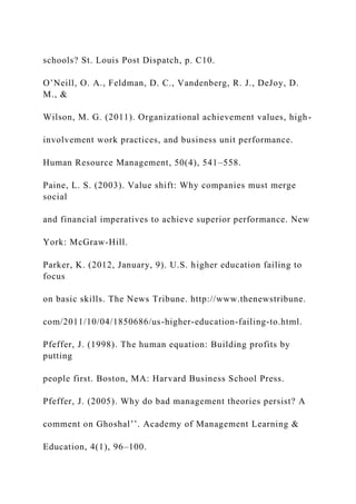 schools? St. Louis Post Dispatch, p. C10.
O’Neill, O. A., Feldman, D. C., Vandenberg, R. J., DeJoy, D.
M., &
Wilson, M. G. (2011). Organizational achievement values, high-
involvement work practices, and business unit performance.
Human Resource Management, 50(4), 541–558.
Paine, L. S. (2003). Value shift: Why companies must merge
social
and financial imperatives to achieve superior performance. New
York: McGraw-Hill.
Parker, K. (2012, January, 9). U.S. higher education failing to
focus
on basic skills. The News Tribune. http://www.thenewstribune.
com/2011/10/04/1850686/us-higher-education-failing-to.html.
Pfeffer, J. (1998). The human equation: Building profits by
putting
people first. Boston, MA: Harvard Business School Press.
Pfeffer, J. (2005). Why do bad management theories persist? A
comment on Ghoshal’’. Academy of Management Learning &
Education, 4(1), 96–100.
 